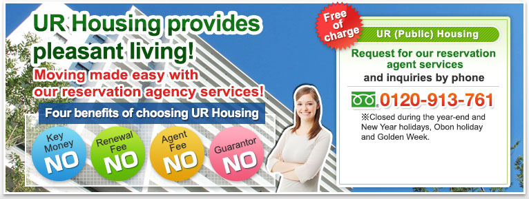 UR Housing provides pleasant living!　Moving made easy with our reservation agency services!  Four benefits of choosing UR Housing No Key Money No Renewal Fee No Agent Fee No Guarantor　Free of charge UR (Public) Housing Request for our reservation agent services and inquiries by phone +81-48-795-7320 [Hours] 9:30 a.m. to 6:30 p.m. *Closed during the year-end and New Year holidays, Obon holiday and Golden Week. Reserve Yours Today width=